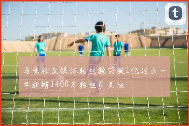 马竞社交媒体粉丝数突破1亿过去一年新增1400万粉丝引关注