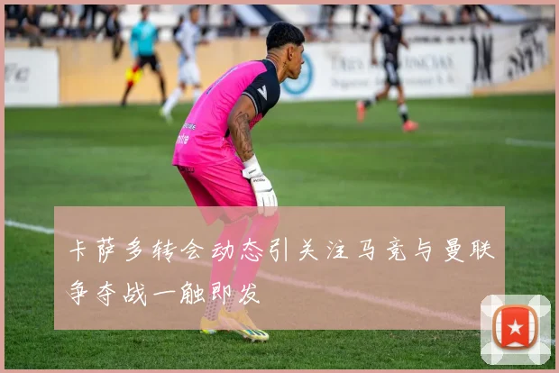 卡萨多转会动态引关注马竞与曼联争夺战一触即发